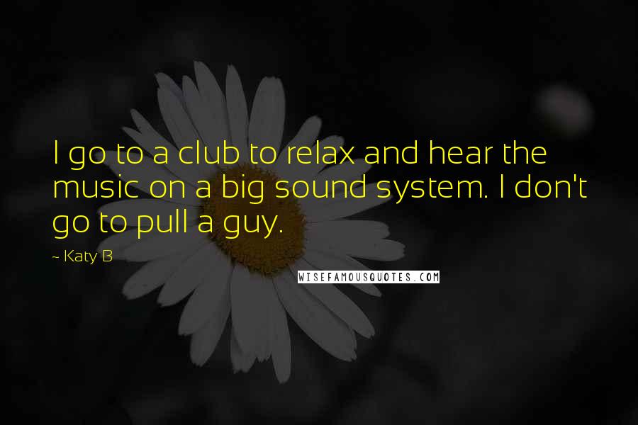 Katy B Quotes: I go to a club to relax and hear the music on a big sound system. I don't go to pull a guy.