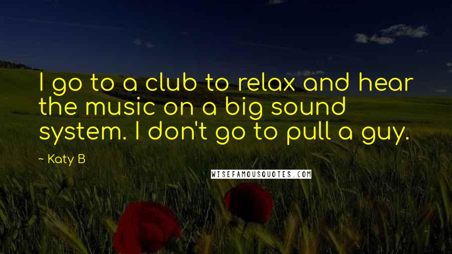 Katy B Quotes: I go to a club to relax and hear the music on a big sound system. I don't go to pull a guy.