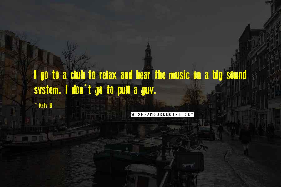 Katy B Quotes: I go to a club to relax and hear the music on a big sound system. I don't go to pull a guy.
