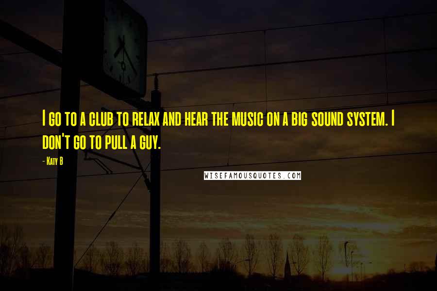 Katy B Quotes: I go to a club to relax and hear the music on a big sound system. I don't go to pull a guy.