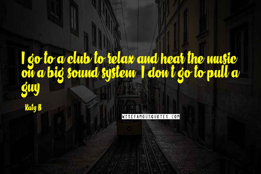 Katy B Quotes: I go to a club to relax and hear the music on a big sound system. I don't go to pull a guy.