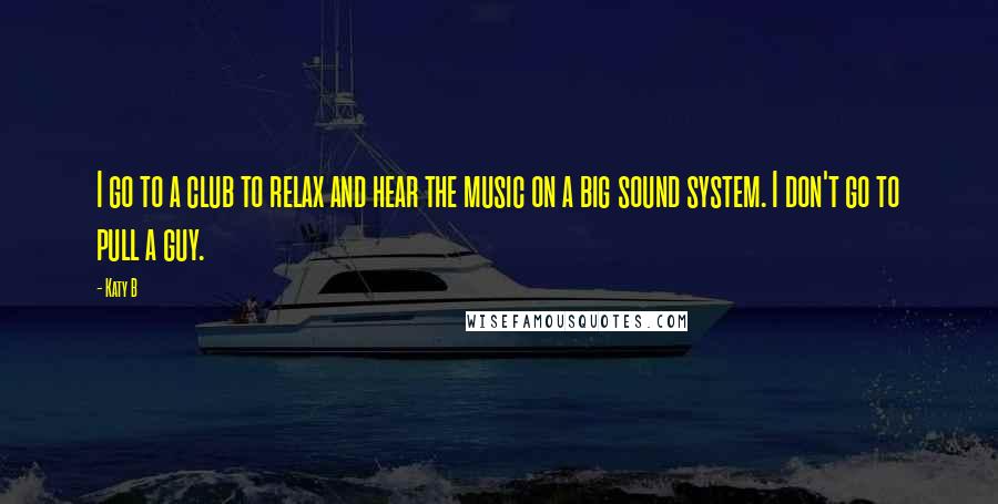 Katy B Quotes: I go to a club to relax and hear the music on a big sound system. I don't go to pull a guy.