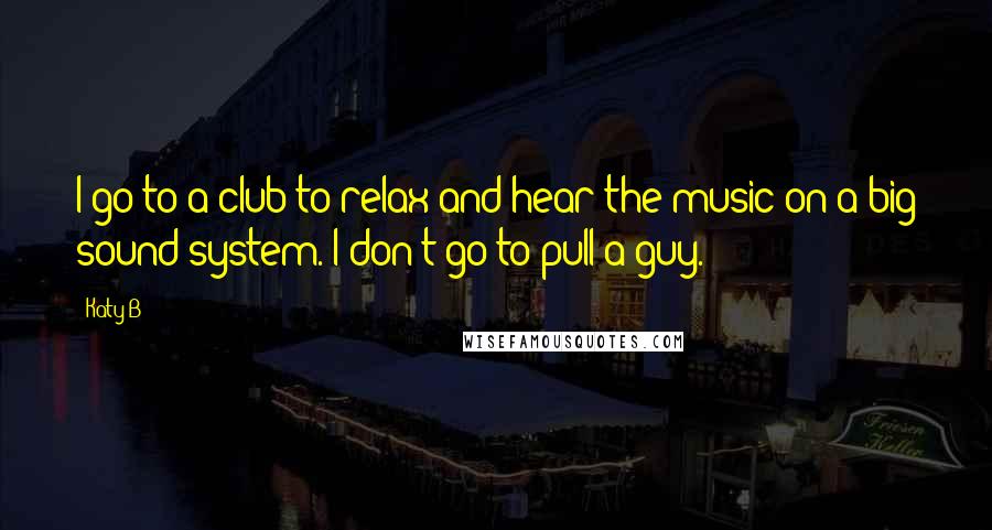 Katy B Quotes: I go to a club to relax and hear the music on a big sound system. I don't go to pull a guy.