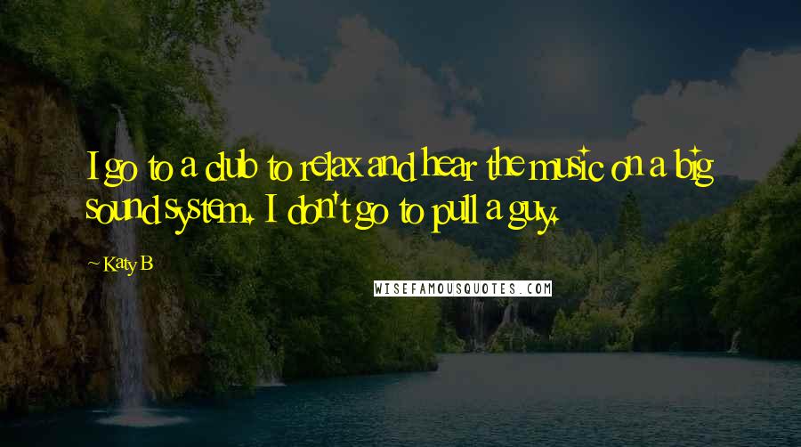 Katy B Quotes: I go to a club to relax and hear the music on a big sound system. I don't go to pull a guy.