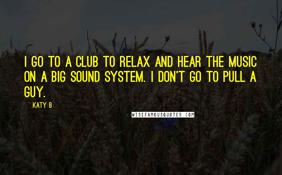 Katy B Quotes: I go to a club to relax and hear the music on a big sound system. I don't go to pull a guy.