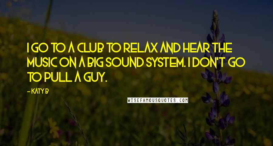Katy B Quotes: I go to a club to relax and hear the music on a big sound system. I don't go to pull a guy.