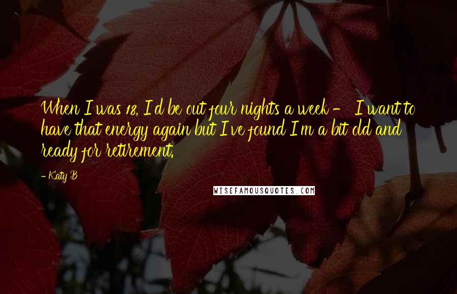 Katy B Quotes: When I was 18, I'd be out four nights a week - I want to have that energy again but I've found I'm a bit old and ready for retirement.