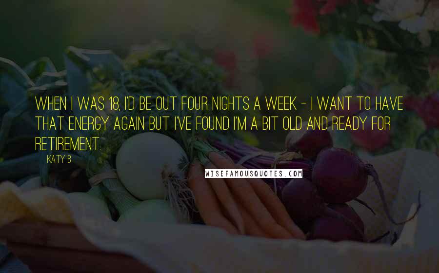Katy B Quotes: When I was 18, I'd be out four nights a week - I want to have that energy again but I've found I'm a bit old and ready for retirement.