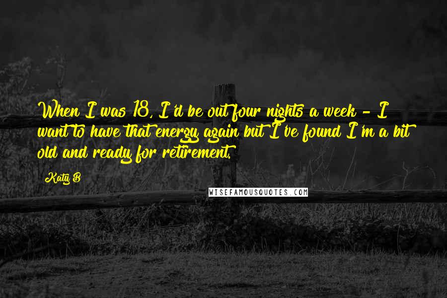 Katy B Quotes: When I was 18, I'd be out four nights a week - I want to have that energy again but I've found I'm a bit old and ready for retirement.