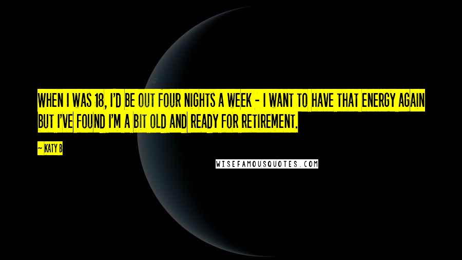 Katy B Quotes: When I was 18, I'd be out four nights a week - I want to have that energy again but I've found I'm a bit old and ready for retirement.