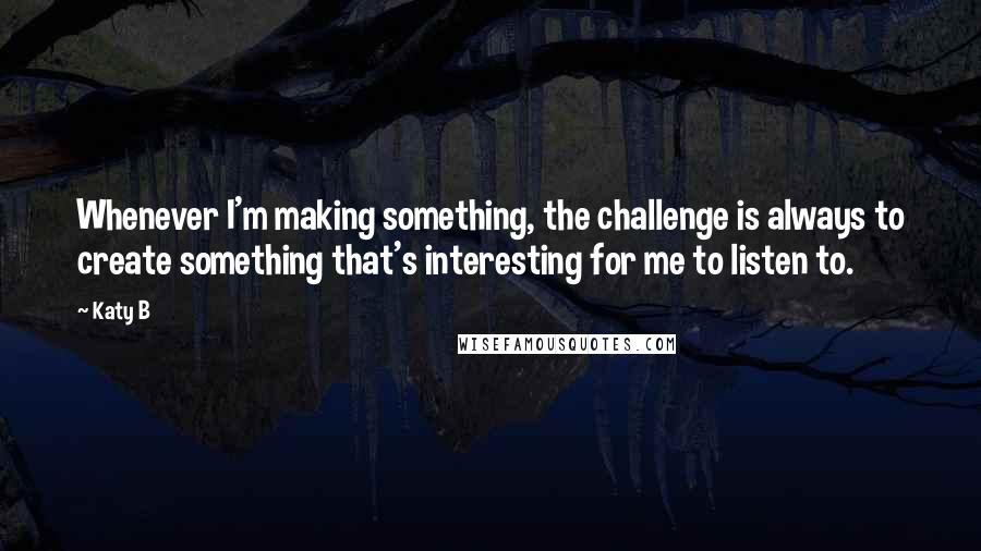 Katy B Quotes: Whenever I'm making something, the challenge is always to create something that's interesting for me to listen to.
