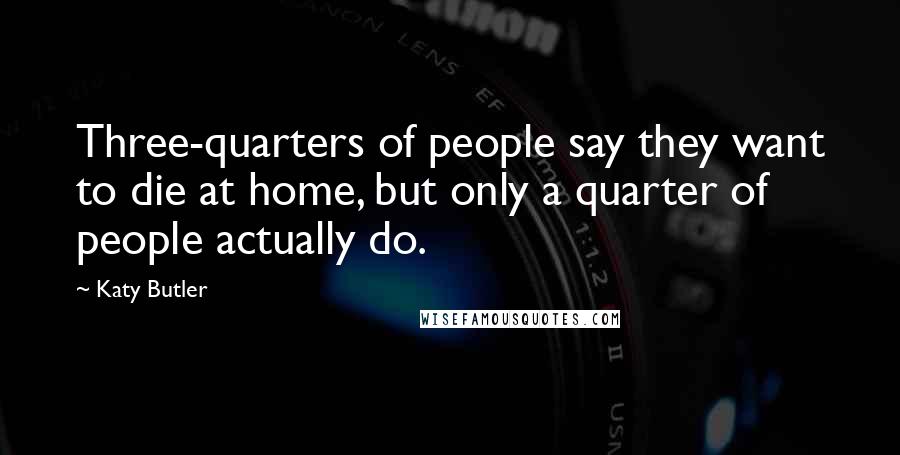 Katy Butler Quotes: Three-quarters of people say they want to die at home, but only a quarter of people actually do.