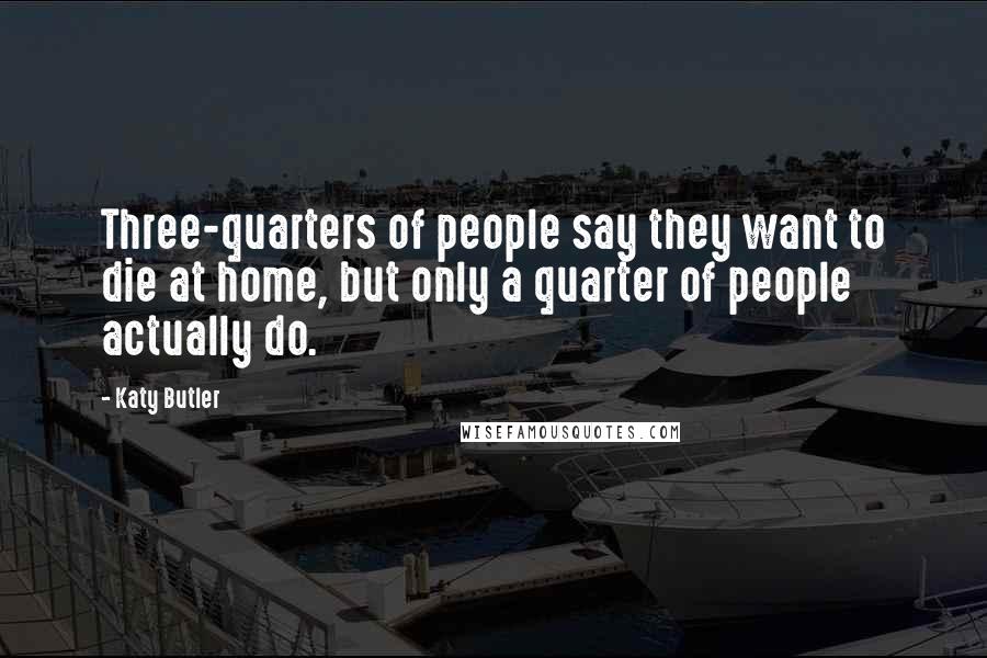 Katy Butler Quotes: Three-quarters of people say they want to die at home, but only a quarter of people actually do.