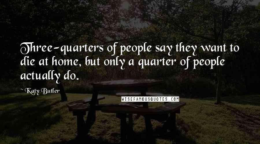 Katy Butler Quotes: Three-quarters of people say they want to die at home, but only a quarter of people actually do.