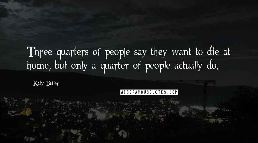 Katy Butler Quotes: Three-quarters of people say they want to die at home, but only a quarter of people actually do.