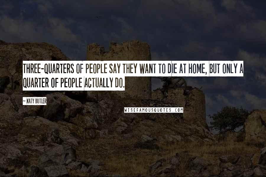 Katy Butler Quotes: Three-quarters of people say they want to die at home, but only a quarter of people actually do.