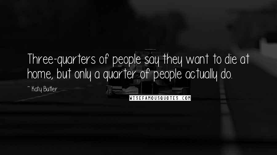 Katy Butler Quotes: Three-quarters of people say they want to die at home, but only a quarter of people actually do.