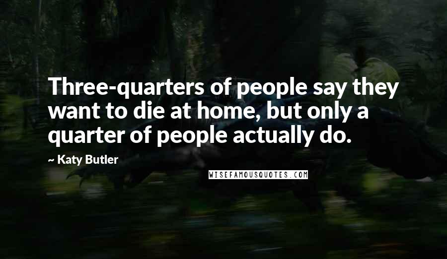 Katy Butler Quotes: Three-quarters of people say they want to die at home, but only a quarter of people actually do.