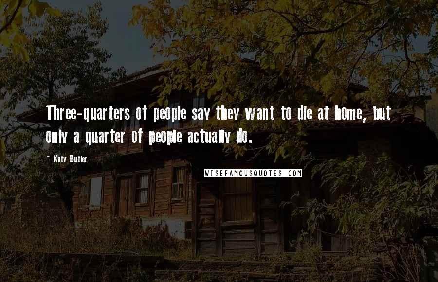 Katy Butler Quotes: Three-quarters of people say they want to die at home, but only a quarter of people actually do.