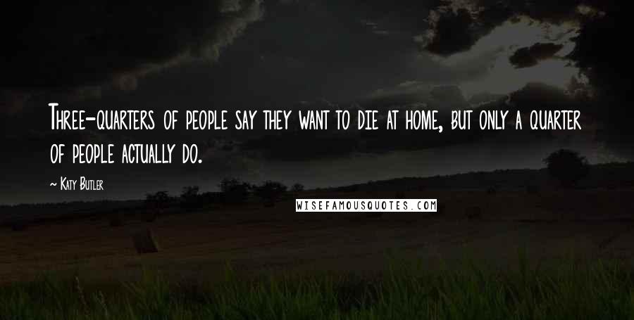 Katy Butler Quotes: Three-quarters of people say they want to die at home, but only a quarter of people actually do.