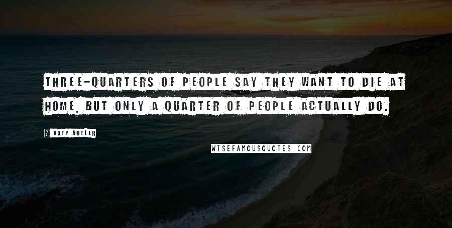 Katy Butler Quotes: Three-quarters of people say they want to die at home, but only a quarter of people actually do.