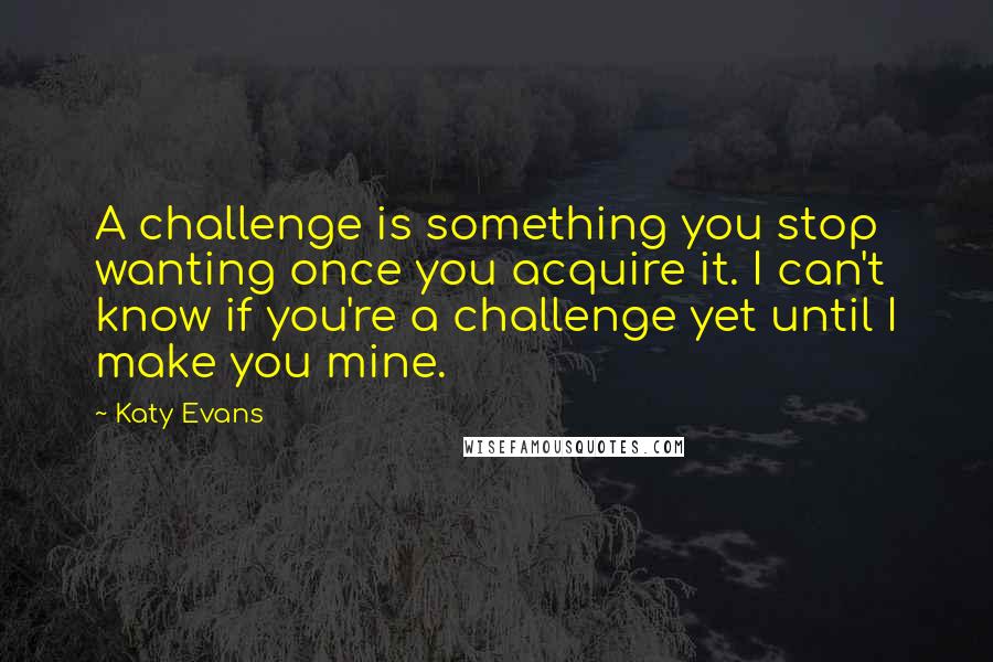 Katy Evans Quotes: A challenge is something you stop wanting once you acquire it. I can't know if you're a challenge yet until I make you mine.