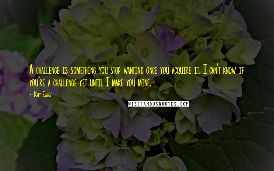 Katy Evans Quotes: A challenge is something you stop wanting once you acquire it. I can't know if you're a challenge yet until I make you mine.