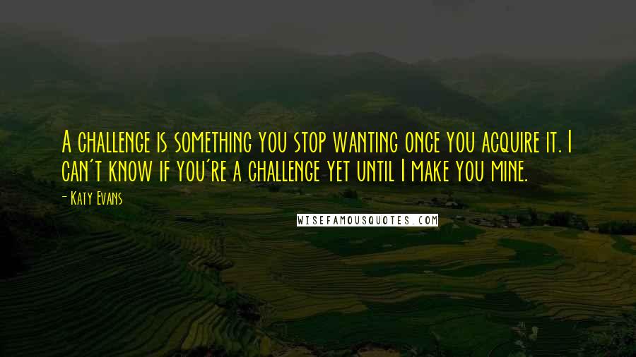 Katy Evans Quotes: A challenge is something you stop wanting once you acquire it. I can't know if you're a challenge yet until I make you mine.