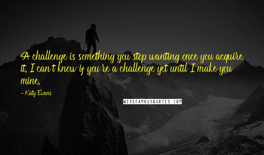 Katy Evans Quotes: A challenge is something you stop wanting once you acquire it. I can't know if you're a challenge yet until I make you mine.