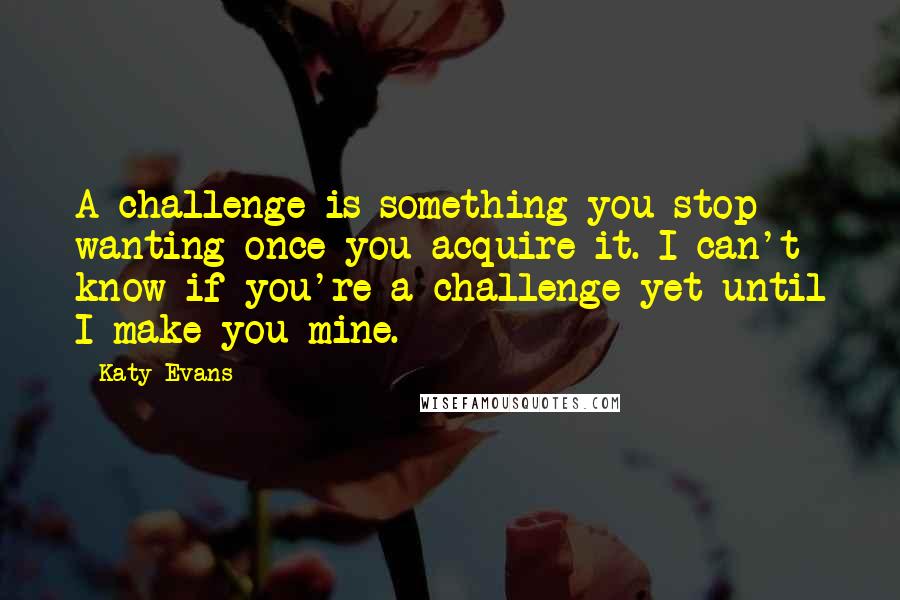 Katy Evans Quotes: A challenge is something you stop wanting once you acquire it. I can't know if you're a challenge yet until I make you mine.