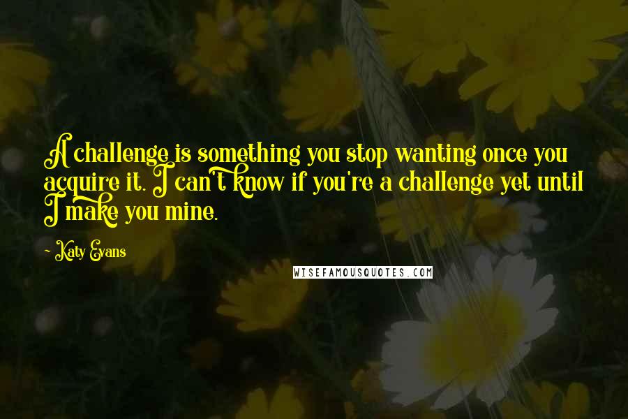 Katy Evans Quotes: A challenge is something you stop wanting once you acquire it. I can't know if you're a challenge yet until I make you mine.