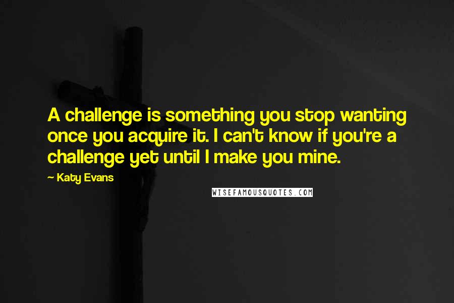 Katy Evans Quotes: A challenge is something you stop wanting once you acquire it. I can't know if you're a challenge yet until I make you mine.