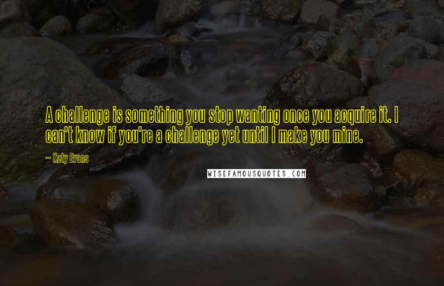 Katy Evans Quotes: A challenge is something you stop wanting once you acquire it. I can't know if you're a challenge yet until I make you mine.