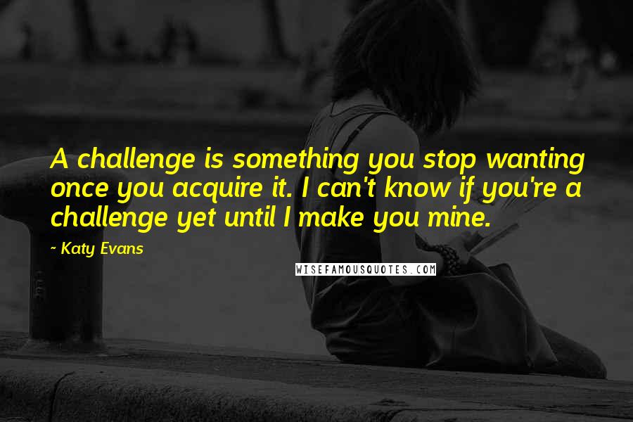 Katy Evans Quotes: A challenge is something you stop wanting once you acquire it. I can't know if you're a challenge yet until I make you mine.