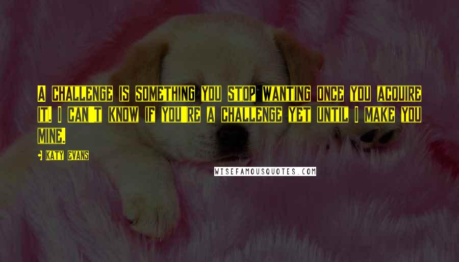 Katy Evans Quotes: A challenge is something you stop wanting once you acquire it. I can't know if you're a challenge yet until I make you mine.