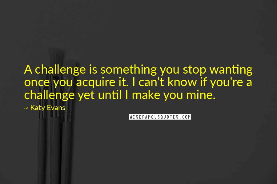 Katy Evans Quotes: A challenge is something you stop wanting once you acquire it. I can't know if you're a challenge yet until I make you mine.