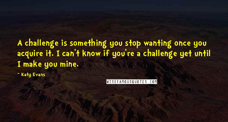 Katy Evans Quotes: A challenge is something you stop wanting once you acquire it. I can't know if you're a challenge yet until I make you mine.