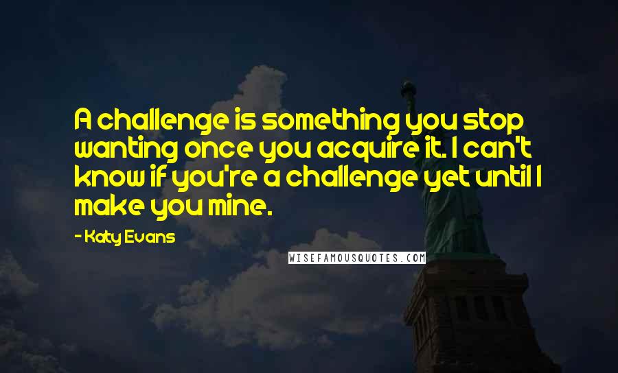 Katy Evans Quotes: A challenge is something you stop wanting once you acquire it. I can't know if you're a challenge yet until I make you mine.