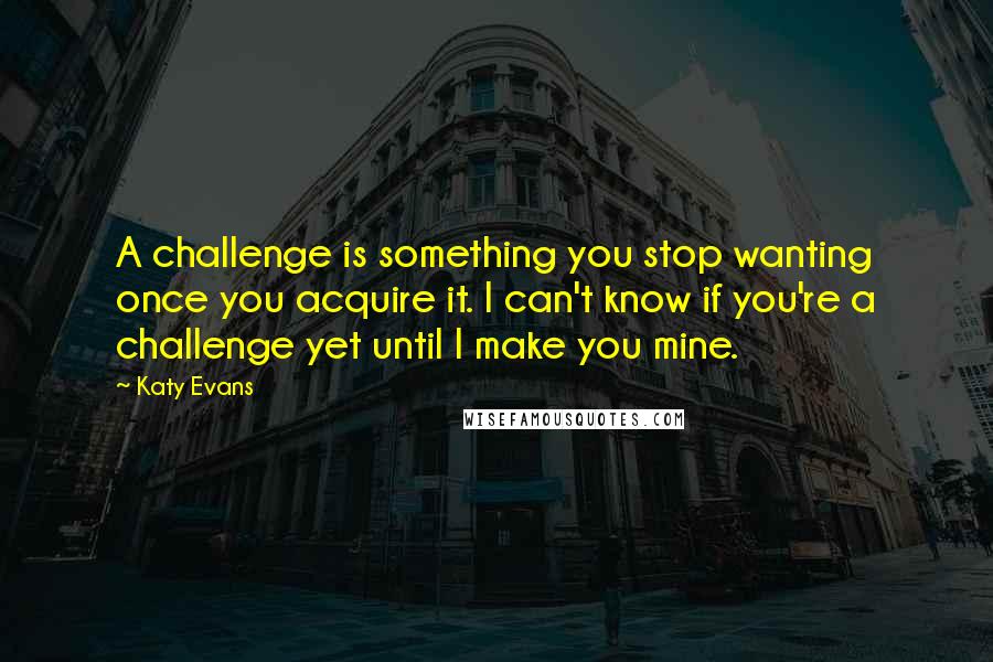 Katy Evans Quotes: A challenge is something you stop wanting once you acquire it. I can't know if you're a challenge yet until I make you mine.