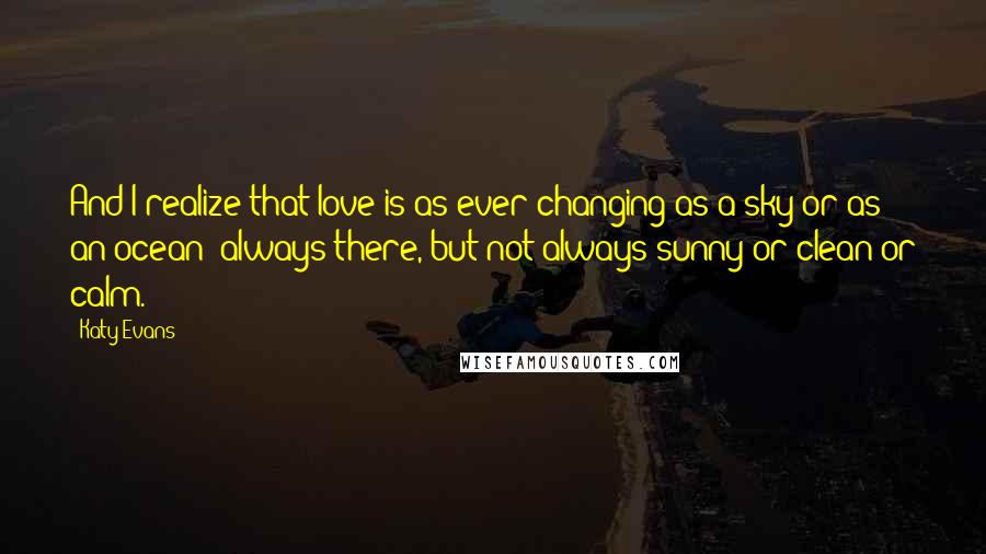 Katy Evans Quotes: And I realize that love is as ever-changing as a sky or as an ocean: always there, but not always sunny or clean or calm.