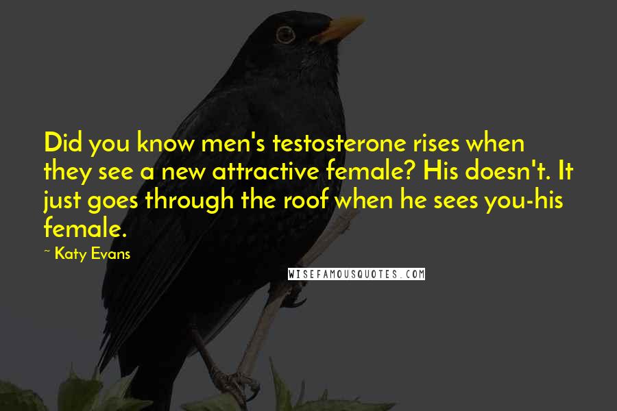 Katy Evans Quotes: Did you know men's testosterone rises when they see a new attractive female? His doesn't. It just goes through the roof when he sees you-his female.