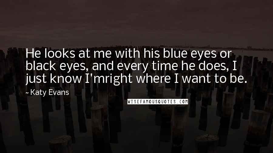 Katy Evans Quotes: He looks at me with his blue eyes or black eyes, and every time he does, I just know I'mright where I want to be.