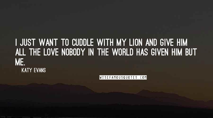 Katy Evans Quotes: I just want to cuddle with my Lion and give him all the love nobody in the world has given him but me.