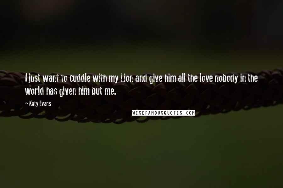 Katy Evans Quotes: I just want to cuddle with my Lion and give him all the love nobody in the world has given him but me.