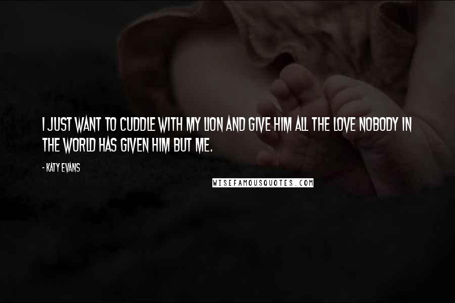 Katy Evans Quotes: I just want to cuddle with my Lion and give him all the love nobody in the world has given him but me.