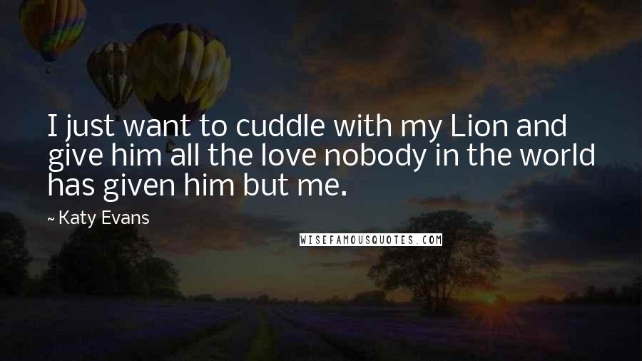 Katy Evans Quotes: I just want to cuddle with my Lion and give him all the love nobody in the world has given him but me.