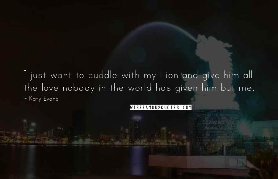 Katy Evans Quotes: I just want to cuddle with my Lion and give him all the love nobody in the world has given him but me.