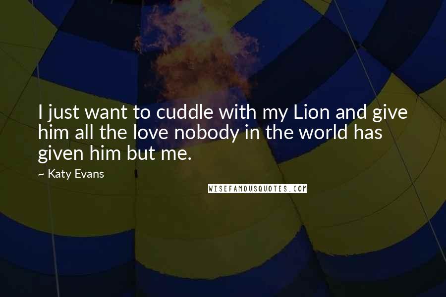 Katy Evans Quotes: I just want to cuddle with my Lion and give him all the love nobody in the world has given him but me.