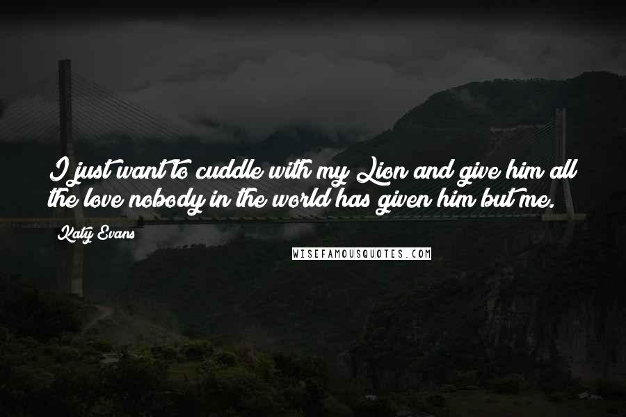 Katy Evans Quotes: I just want to cuddle with my Lion and give him all the love nobody in the world has given him but me.