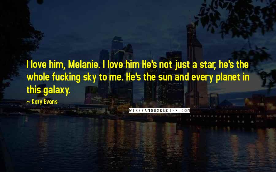 Katy Evans Quotes: I love him, Melanie. I love him He's not just a star, he's the whole fucking sky to me. He's the sun and every planet in this galaxy.